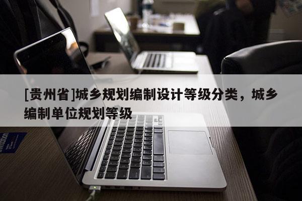 [贵州省]城乡规划编制设计等级分类，城乡编制单位规划等级