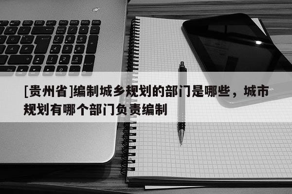 [贵州省]编制城乡规划的部门是哪些，城市规划有哪个部门负责编制