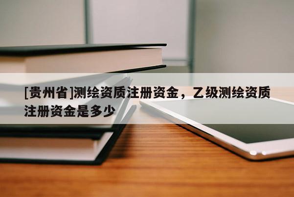 [贵州省]测绘资质注册资金，乙级测绘资质注册资金是多少