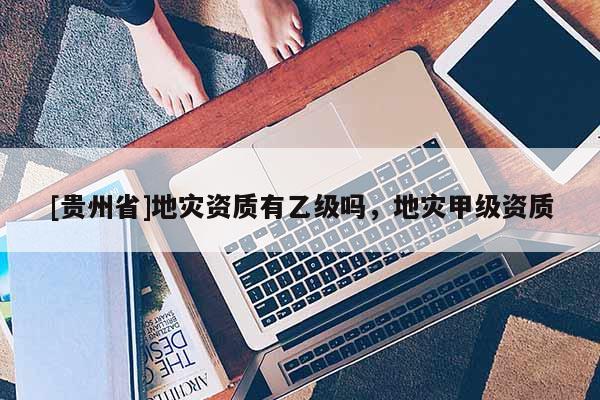 [贵州省]地灾资质有乙级吗，地灾甲级资质