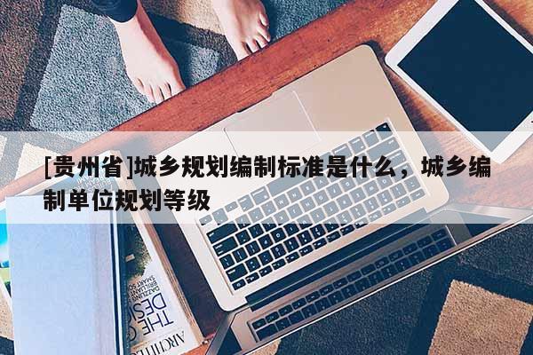 [贵州省]城乡规划编制标准是什么，城乡编制单位规划等级