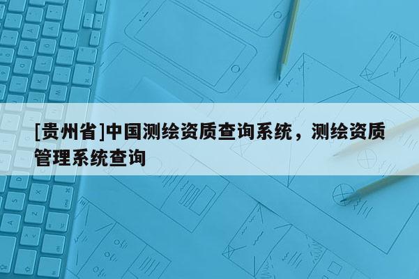[贵州省]中国测绘资质查询系统，测绘资质管理系统查询