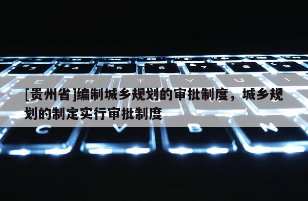 [贵州省]编制城乡规划的审批制度，城乡规划的制定实行审批制度