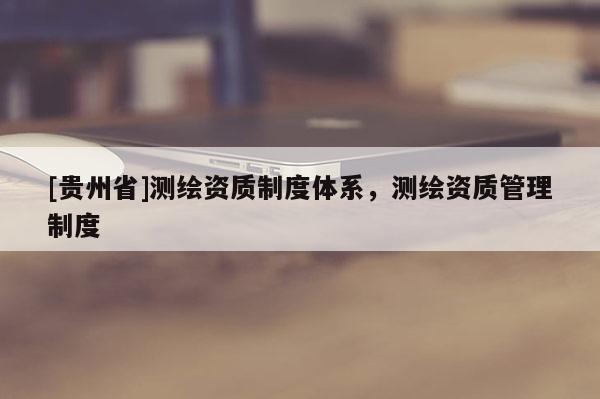 [贵州省]测绘资质制度体系，测绘资质管理制度