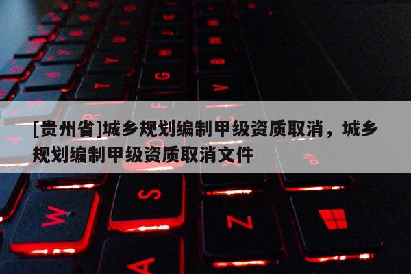 [贵州省]城乡规划编制甲级资质取消，城乡规划编制甲级资质取消文件