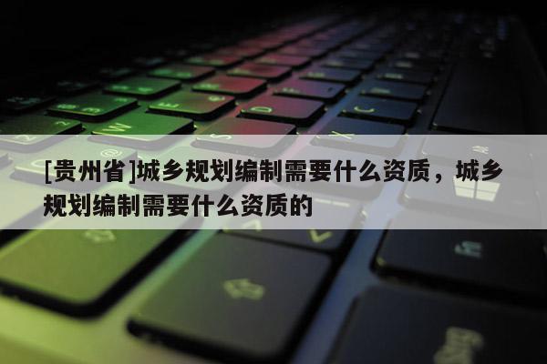 [贵州省]城乡规划编制需要什么资质，城乡规划编制需要什么资质的