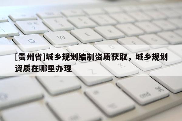[贵州省]城乡规划编制资质获取，城乡规划资质在哪里办理
