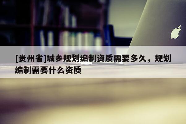 [贵州省]城乡规划编制资质需要多久，规划编制需要什么资质