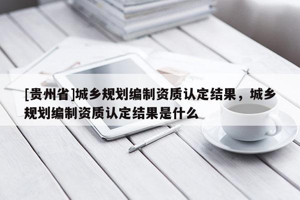 [贵州省]城乡规划编制资质认定结果，城乡规划编制资质认定结果是什么