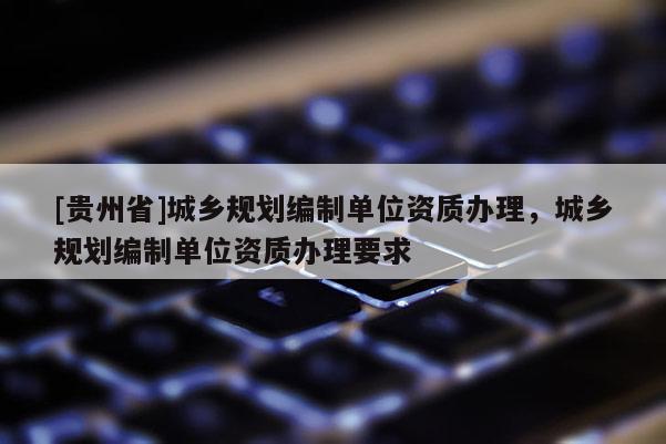 [贵州省]城乡规划编制单位资质办理，城乡规划编制单位资质办理要求