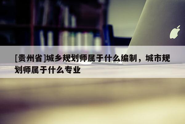 [贵州省]城乡规划师属于什么编制，城市规划师属于什么专业