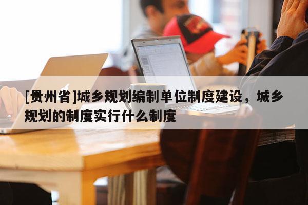 [贵州省]城乡规划编制单位制度建设，城乡规划的制度实行什么制度