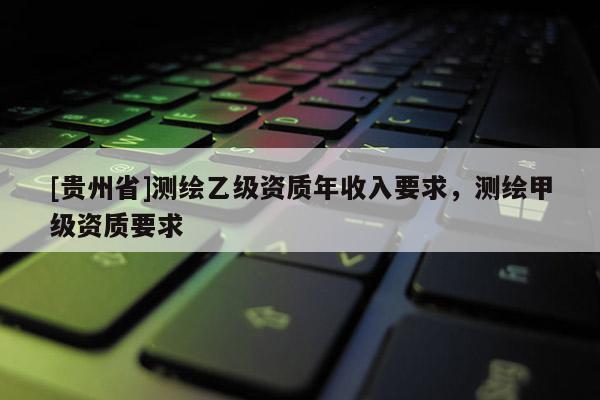 [贵州省]测绘乙级资质年收入要求，测绘甲级资质要求