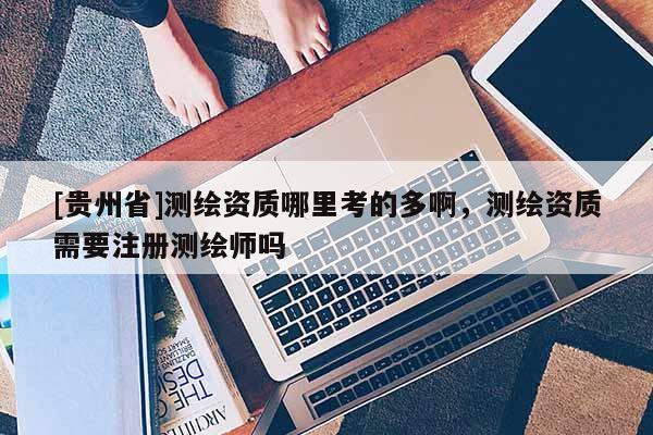 [贵州省]测绘资质哪里考的多啊，测绘资质需要注册测绘师吗