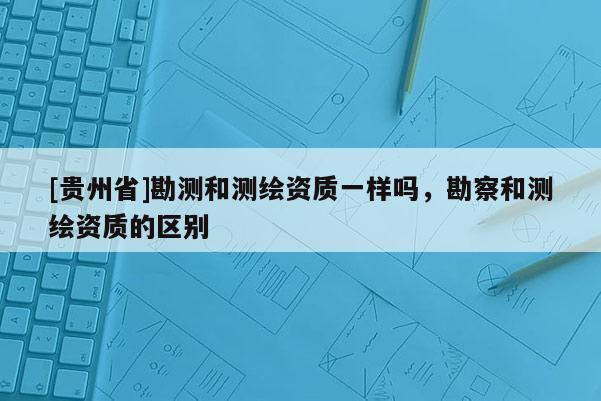 [贵州省]勘测和测绘资质一样吗，勘察和测绘资质的区别