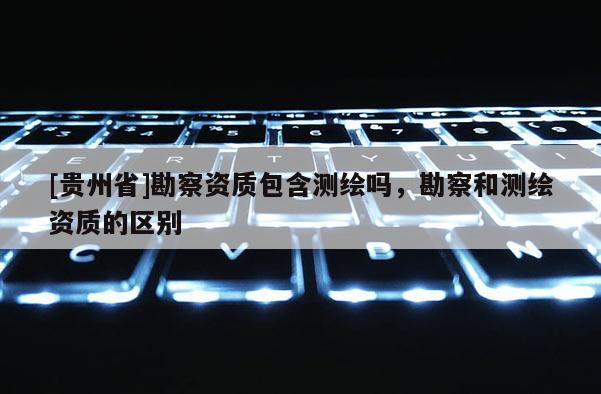 [贵州省]勘察资质包含测绘吗，勘察和测绘资质的区别