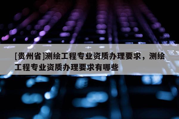 [贵州省]测绘工程专业资质办理要求，测绘工程专业资质办理要求有哪些