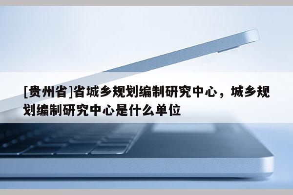 [贵州省]省城乡规划编制研究中心，城乡规划编制研究中心是什么单位