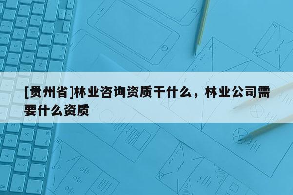 [贵州省]林业咨询资质干什么，林业公司需要什么资质