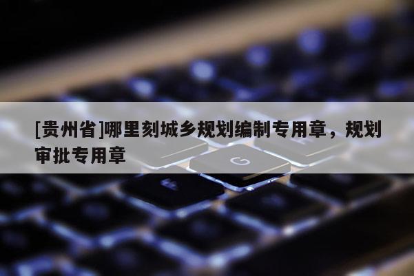 [贵州省]哪里刻城乡规划编制专用章，规划审批专用章