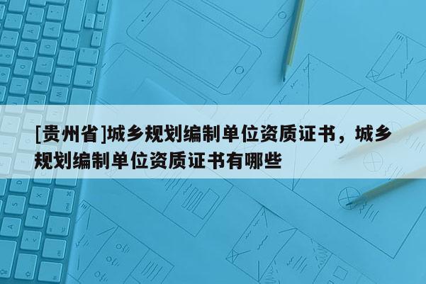 [贵州省]城乡规划编制单位资质证书，城乡规划编制单位资质证书有哪些