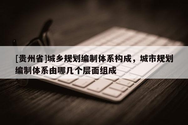 [贵州省]城乡规划编制体系构成，城市规划编制体系由哪几个层面组成