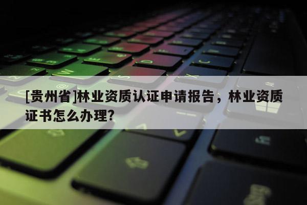 [贵州省]林业资质认证申请报告，林业资质证书怎么办理?