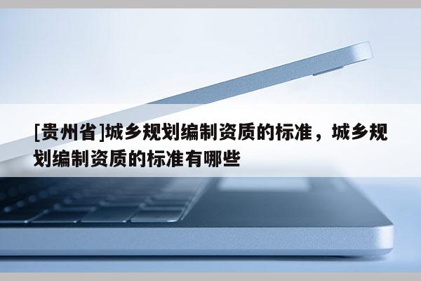 [贵州省]城乡规划编制资质的标准，城乡规划编制资质的标准有哪些