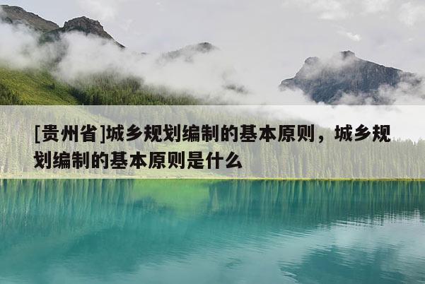 [贵州省]城乡规划编制的基本原则，城乡规划编制的基本原则是什么