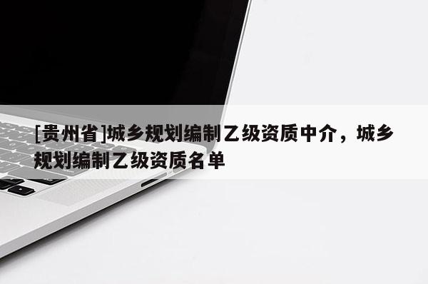 [贵州省]城乡规划编制乙级资质中介，城乡规划编制乙级资质名单