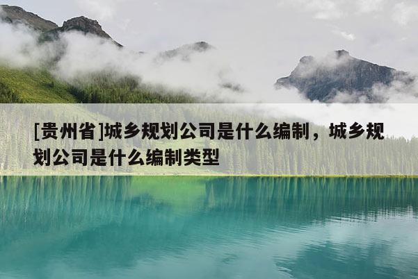 [贵州省]城乡规划公司是什么编制，城乡规划公司是什么编制类型