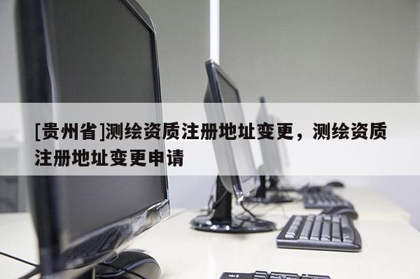 [贵州省]测绘资质注册地址变更，测绘资质注册地址变更申请