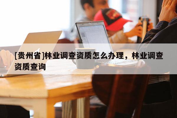 [贵州省]林业调查资质怎么办理，林业调查资质查询