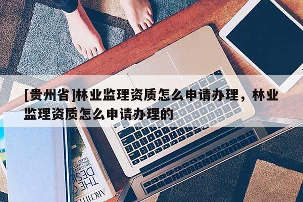 [贵州省]林业监理资质怎么申请办理，林业监理资质怎么申请办理的