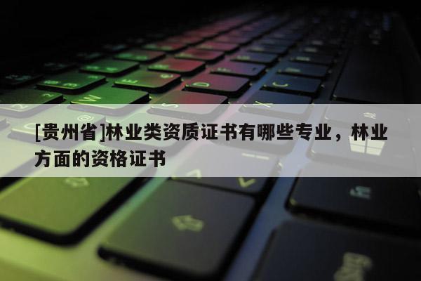 [贵州省]林业类资质证书有哪些专业，林业方面的资格证书