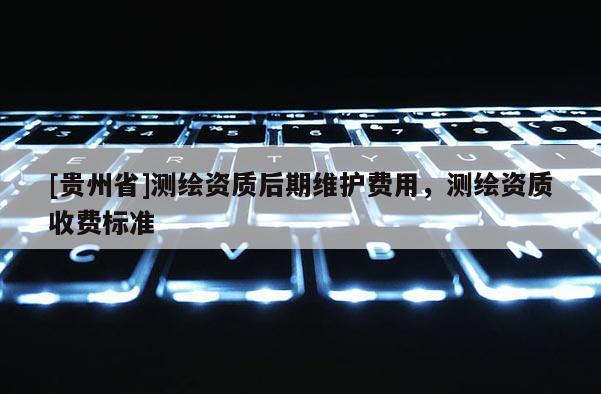 [贵州省]测绘资质后期维护费用，测绘资质收费标准