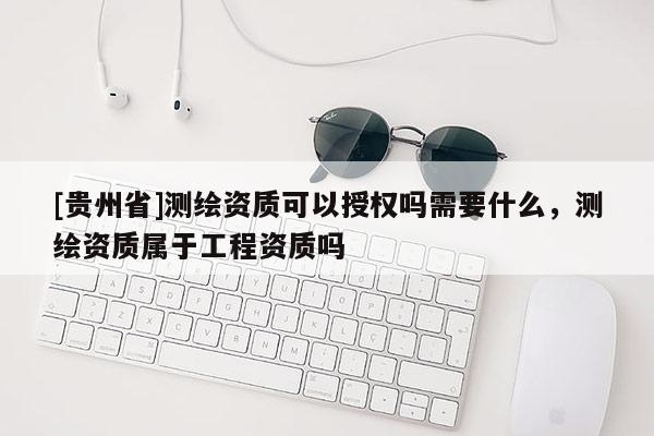 [贵州省]测绘资质可以授权吗需要什么，测绘资质属于工程资质吗
