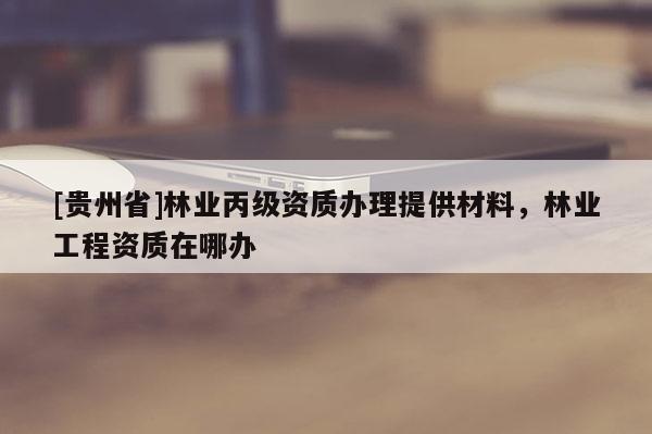 [贵州省]林业丙级资质办理提供材料，林业工程资质在哪办