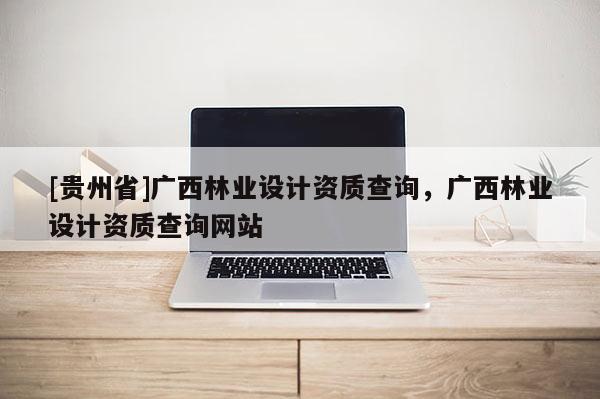 [贵州省]广西林业设计资质查询，广西林业设计资质查询网站
