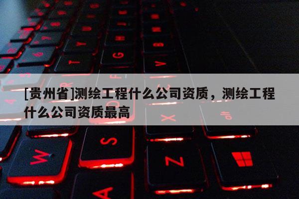 [贵州省]测绘工程什么公司资质，测绘工程什么公司资质最高