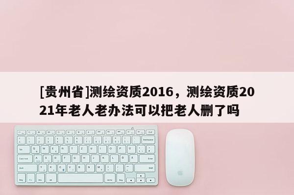 [贵州省]测绘资质2016，测绘资质2021年老人老办法可以把老人删了吗