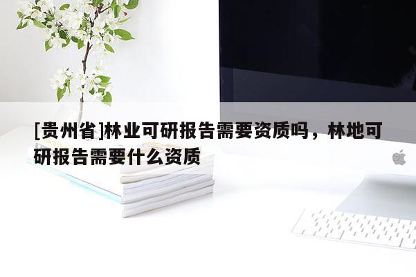 [贵州省]林业可研报告需要资质吗，林地可研报告需要什么资质