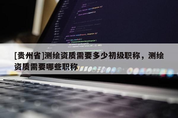 [贵州省]测绘资质需要多少初级职称，测绘资质需要哪些职称