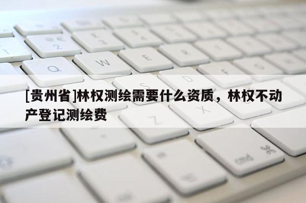 [贵州省]林权测绘需要什么资质，林权不动产登记测绘费