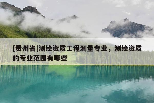 [贵州省]测绘资质工程测量专业，测绘资质的专业范围有哪些