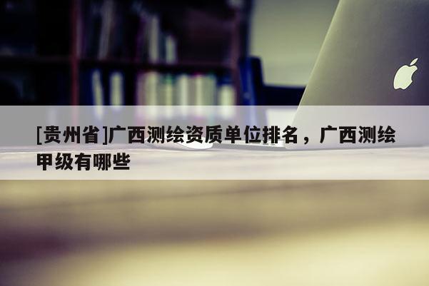 [贵州省]广西测绘资质单位排名，广西测绘甲级有哪些