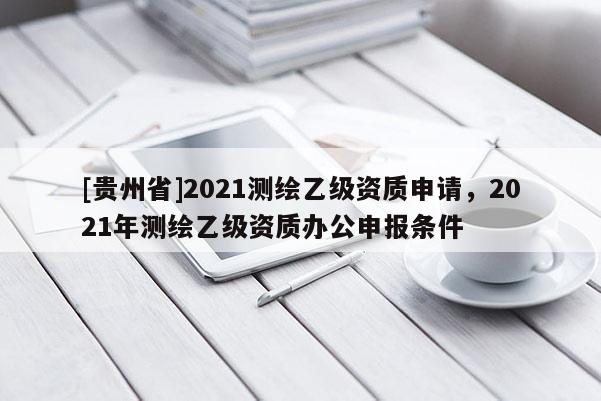 [贵州省]2021测绘乙级资质申请，2021年测绘乙级资质办公申报条件