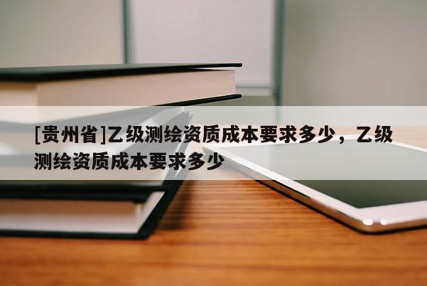 [贵州省]乙级测绘资质成本要求多少，乙级测绘资质成本要求多少