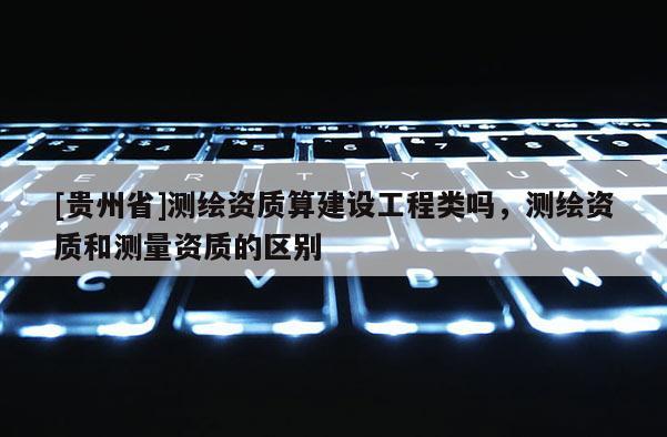 [贵州省]测绘资质算建设工程类吗，测绘资质和测量资质的区别
