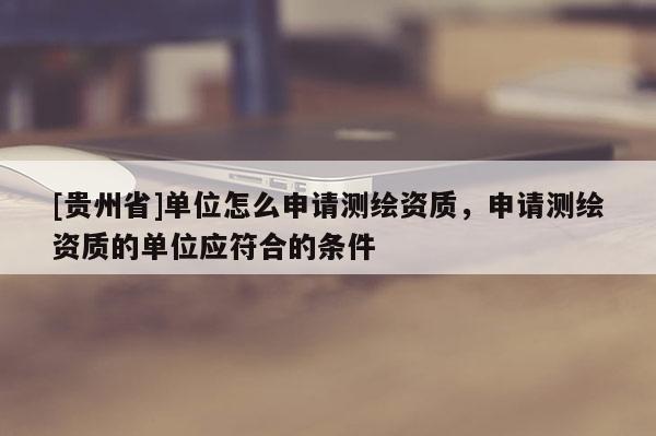 [贵州省]单位怎么申请测绘资质，申请测绘资质的单位应符合的条件